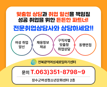 맞춤형 상담과 취업 알선을 책임질
성공 취업을 위한 든든한 파트너!

전문취업상담사와 상담하세요!!

1. 여성 취업 알선
2. 채용 정보 제공
3. 구직자별 맞춤형 취업상담
4. 동행면접

-전북광역여성새로일하기센터-

문의 : 063)351-8798~9 / 장수군여성청소년문화센터 2층