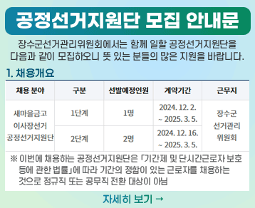 공정선거지원단 모집 안내문
장수군선거관리위원회에서는 함께 일할 공정선거지원단을 다음과 같이 모집하오니 뜻 있는 분들의 많은 지원을 바랍니다.
1. 채용개요
채용 분야 구분 선발 예정인원 계약기간 근무지
새마을금고이사장선거
공정선거지원단
1단계 1명 2024. 12. 2. ∼ 2025. 3. 5.
2단계 2명 2024. 12. 16. ∼ 2025. 3. 5.
장수군선거관리위원회
※ 이번에 채용하는 공정선거지원단은 「기간제 및 단시간근로자 보호 등에 관한 법률」에 따라 기간의 정함이 있는 근로자를 채용하는 것으로 정규직 또는 공무직 전환 대상이 아님
자세히보기