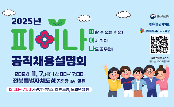 2025년
피어나
공직채용설명회
2024.11. 7.(목) 14:00~17:00
전북특별자치도청 공연장(3층) 일원
13:00~17:00 기관상담부스, 1:1 멘토링, 모의면접 등
피할 수 없는 취업!
어서 가자
나도 공무원!
인사혁신처
전북특별자치도
전북특별자치도교육청
모의면접 바로가기
접수는 10/25(금)부터