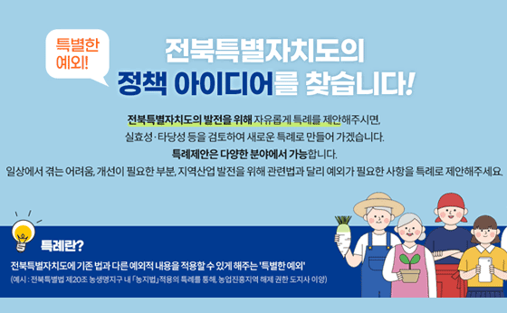 특별한 예외!
전북특별자치도의 정책 아이디어를 찾습니다!
전북특별자치도의 발전을 위해 자유롭게 특례를 제안해주시면, 실효성·타당성 등을 검토하여 새로운 특례로 만들어 가겠습니다.
특례제안은 다양한 분야에서 가능합니다.
일상에서 겪는 어려움, 개선이 필요한 부분, 지역산업 발전을 위해 관련법과 달리 예외가 필요한 사항을 특례로 제안해주세요
특례란?
전북특별자치도에 기존 법과 다른 예외적 내용을 적용할 수 있게 해주는 '특별한 예외'
(예시: 전북특별법 제20조 농생명지구 내 농지법적용의 특례를 통해, 농업진흥지역 해제 권한 도지사 이양)