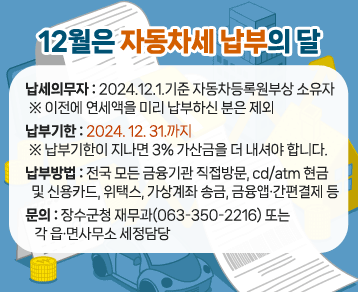 12월은 자동차세 납부의 달
○ 납세의무자 : 2024.12.1.기준 자동차등록원부상 소유자
※ 이전에 연세액을 미리 납부하신 분은 제외
○ 납부기한 : 2024. 12. 31.까지
※ 납부기한이 지나면 3% 가산금을 더 내셔야 합니다.
○ 납부방법 : 전국 모든 금융기관 직접방문, cd/atm 현금 및 신용카드, 위택스, 가상계좌 송금, 금융앱·간편결제 등
○ 문의 : 장수군청 재무과(063-350-2216) 또는 각 읍·면사무소 세정담당