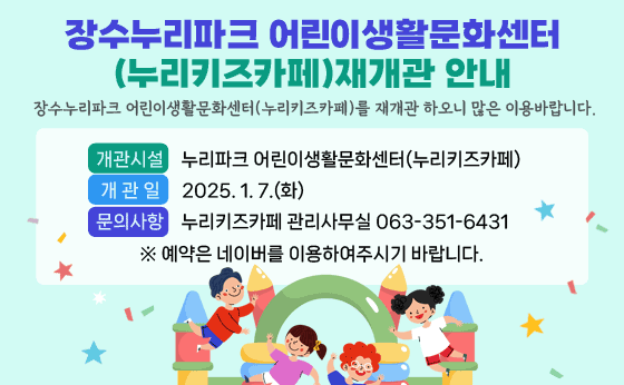 장수누리파크 어린이생활문화센터(누리키즈카페) 재개관 안내
장수누리파크 어린이생활문화센터(누리키즈카페)를 재개관 하오니 많은 이용바랍니다.
- 개관시설 : 누리파크 어린이생활문화센터(누리키즈카페)
- 개 관 일 : 2025. 1. 7.(화)
문의사항 : 누리키즈카페 관리사무실 063-351-6431
※ 예약은 네이버를 이용하여주시기 바랍니다.