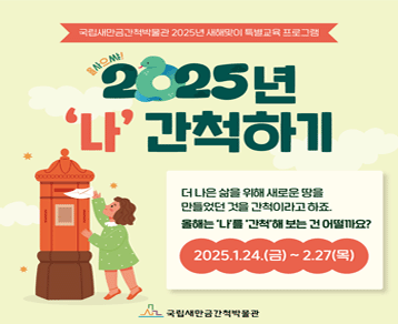 국립새만금간척박물관 2025년 새해맞이 특별교육 프로그램
을싸으쌰! 2025년 '나' 간척하기
더 나은 삶을 위해 새로운 땅을 만들었던 것을 간척이라고 하죠.
올해는 '나'를 '간척'해 보는 건 어떨까요?
2025. 1. 24(금) ~ 2. 27.(목)
국립새만금간척박물관