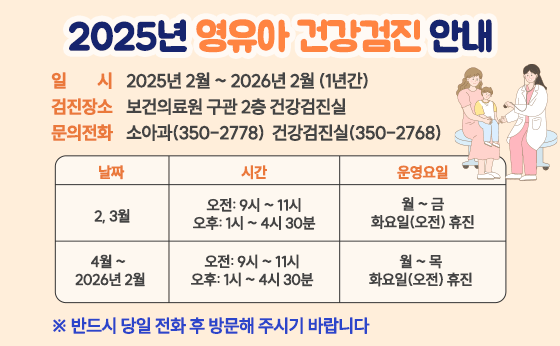 2025년 영유아 건강검진 안내
일시 2025년 2월 ~ 2026년 2월 (1년간)
검진장소 보건의료원 구관 2층 건강검진실
문의전화 소아과(350-2778) 건강검진실(350-2768)
날짜 2, 3월
시간 오전: 9시 ~ 11시 /오후: 1시 ~ 4시 30분
운영요일 월 ~ 금화요일(오전) 휴진
날짜 4월 ~2026년 2월
시간 오전: 9시 ~ 11시 /오후: 1시 ~ 4시 30분
운영요일 월 ~ 목 화요일(오전) 휴진
반드시 당일 전화 후 방문해 주시기 바랍니다