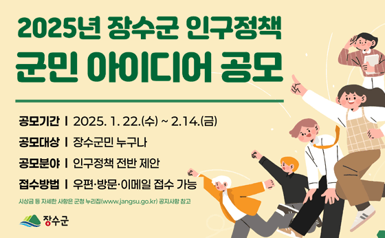 2025년 장수군 인구정책
군민아이디어 공모
공모기간 | 2025.1.22. (수) ~ 2.14.(금)
공모대상 | 장수군민 누구나
공무분야 | 인구정책 전반제안
접수방법 | 우편 방문 이메일 접수 가능
시상금 등 자세한 사항은 군천 누리집(www.jangsu.go.kr)공지사항 참고
장수군