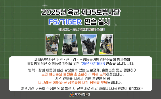 2025년 육군 제35보병사단 FS/TIGER 연습 실시
'25.3.10.~20./전북특별자치도 全 지역

제35보병사단과 민·관·경·소방등 국가방위요소들이 참가하여
통합방위작전 수행능력 향상을 위한 '25년FS/TIGER 연습을 실시합니다.
병력·장비 이동에 따라 발생할 수 있는 도로정체, 훈련소음 등과 관련하여
도민여러분의 불편을 최소화하기 위해 노력하겠습니다.
지역 안보를 지키기 위한 훈련인 만큼
너그러운 이해와 군 장병들에 대한 응원을 부탁드립니다.
훈련기간 거동이 수상한 인물 발견 시 군부대로 신고 바랍니다.(국번없이 ☎1338)